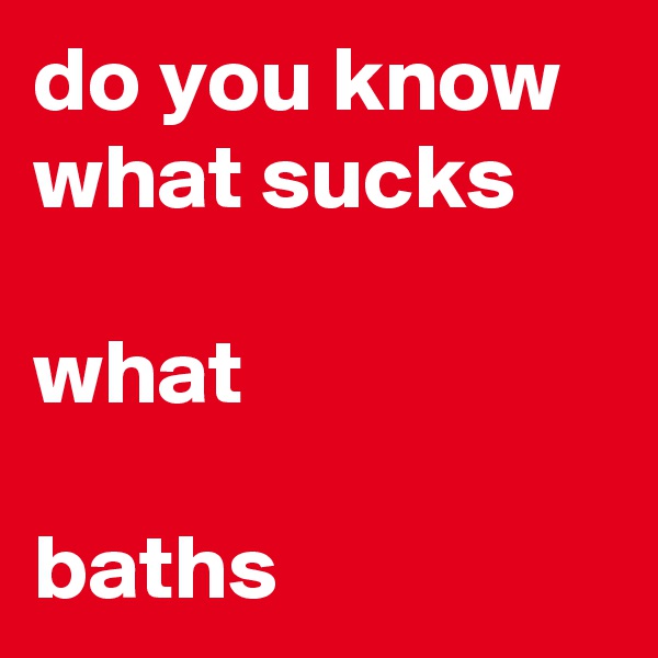 do you know what sucks 

what 

baths 