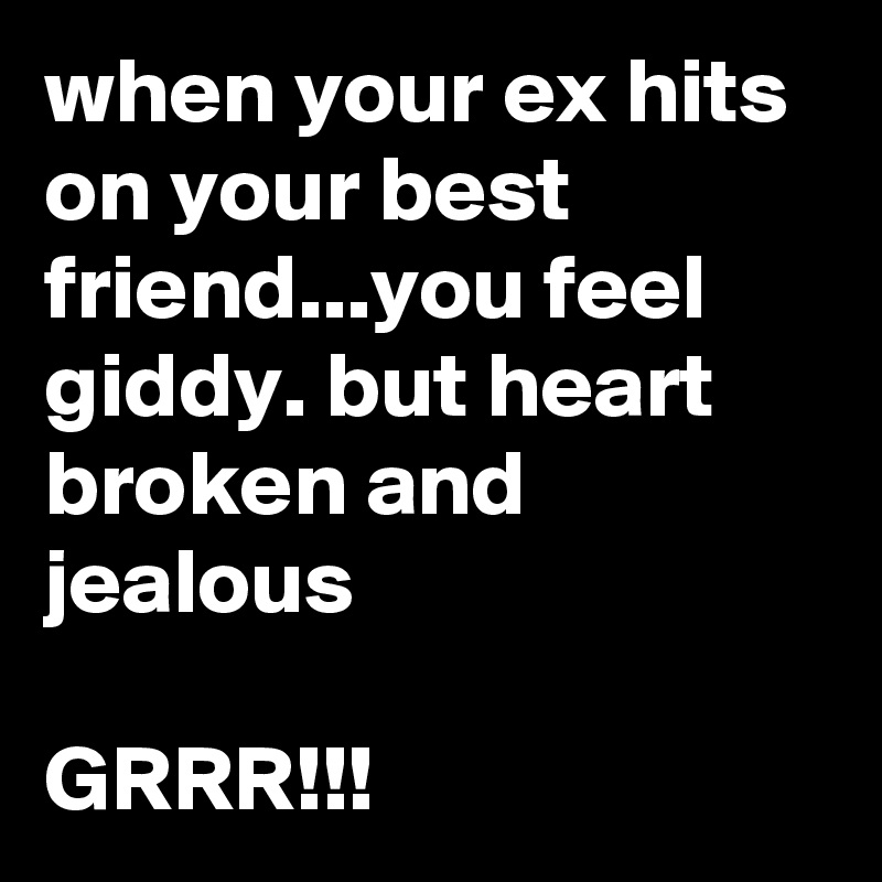 when your ex hits on your best friend...you feel giddy. but heart broken and jealous

GRRR!!!
