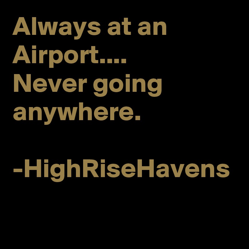 Always at an Airport....
Never going anywhere.

-HighRiseHavens