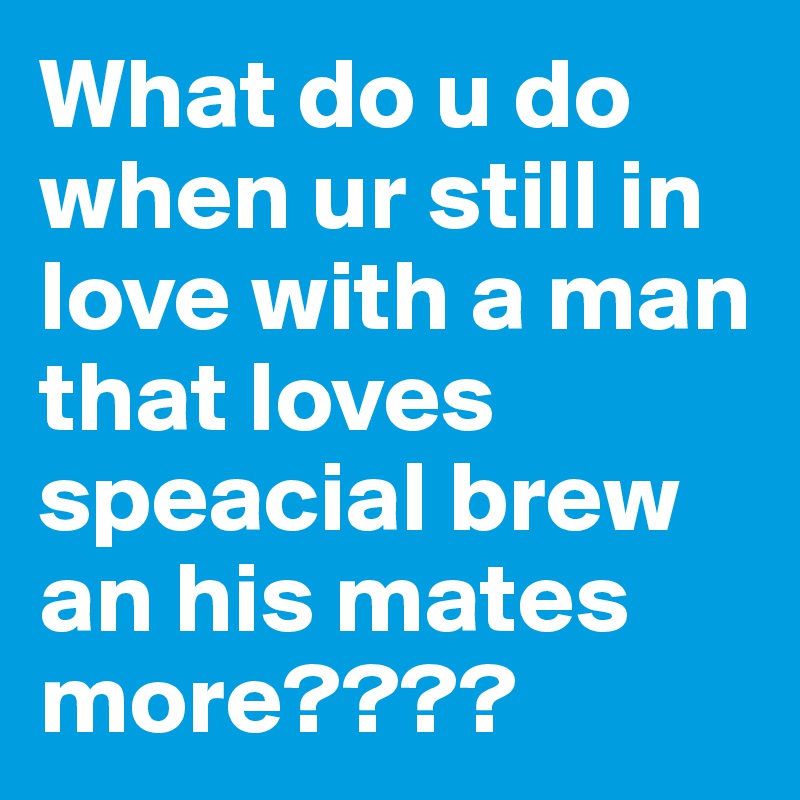 What do u do when ur still in love with a man that loves speacial brew an his mates more????