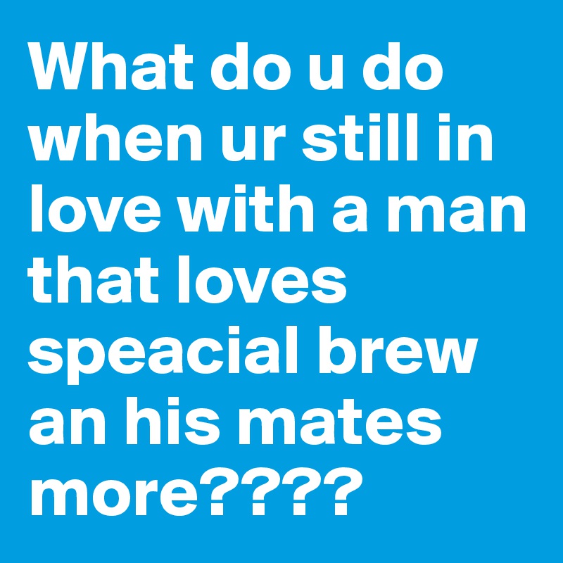 What do u do when ur still in love with a man that loves speacial brew an his mates more????
