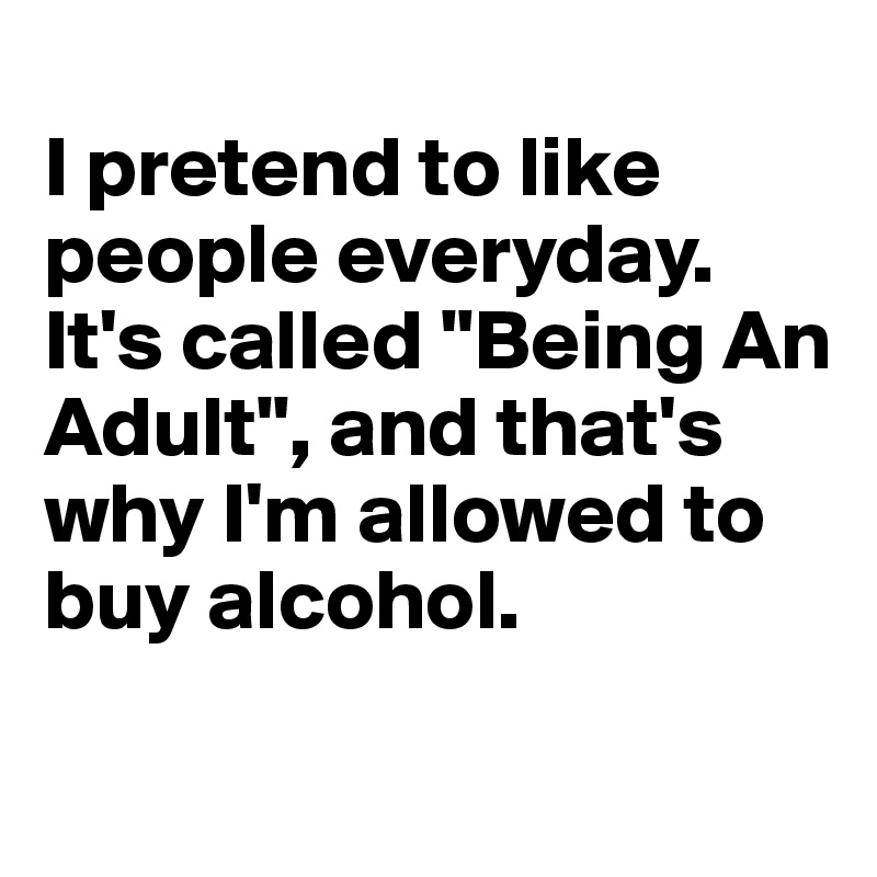
I pretend to like people everyday. It's called "Being An Adult", and that's why I'm allowed to buy alcohol. 
