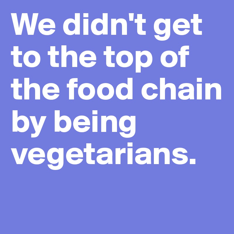 We didn't get to the top of the food chain by being vegetarians.
