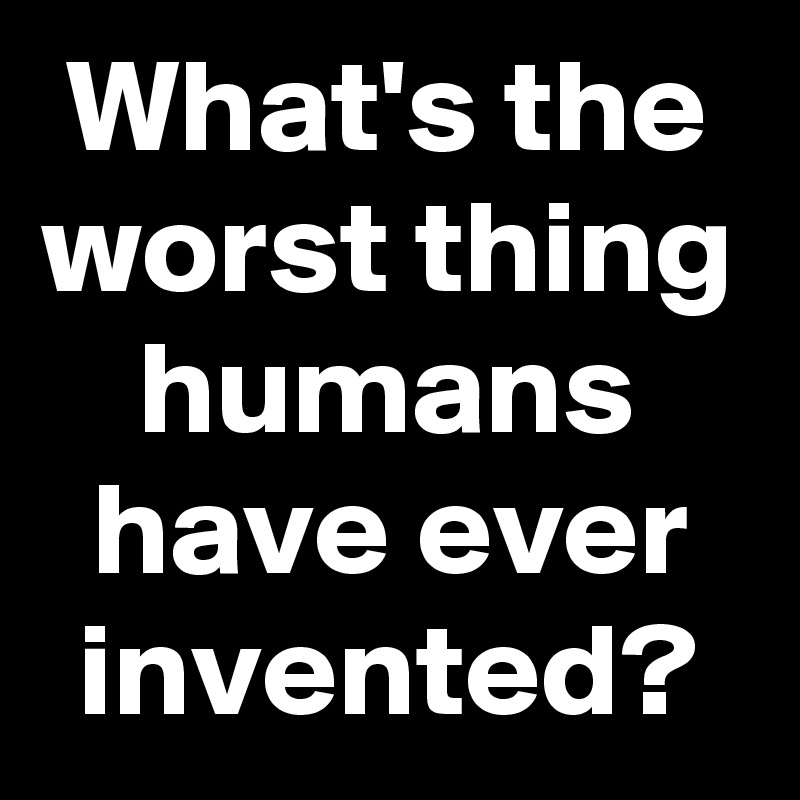 What's the worst thing humans have ever invented?