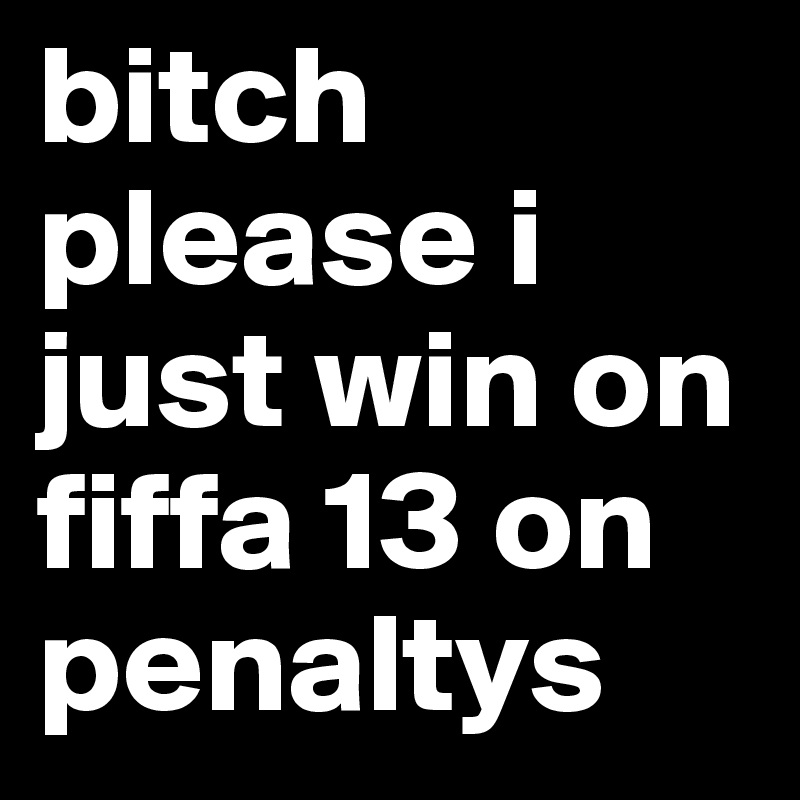 bitch please i just win on fiffa 13 on penaltys 