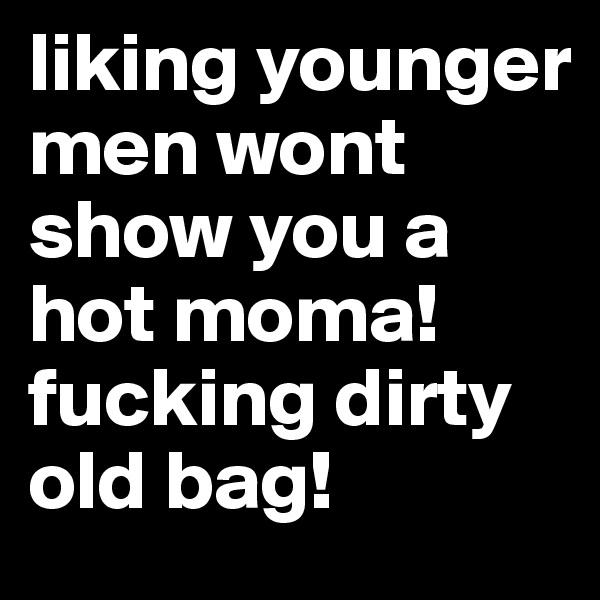 liking younger men wont show you a hot moma! fucking dirty old bag! 