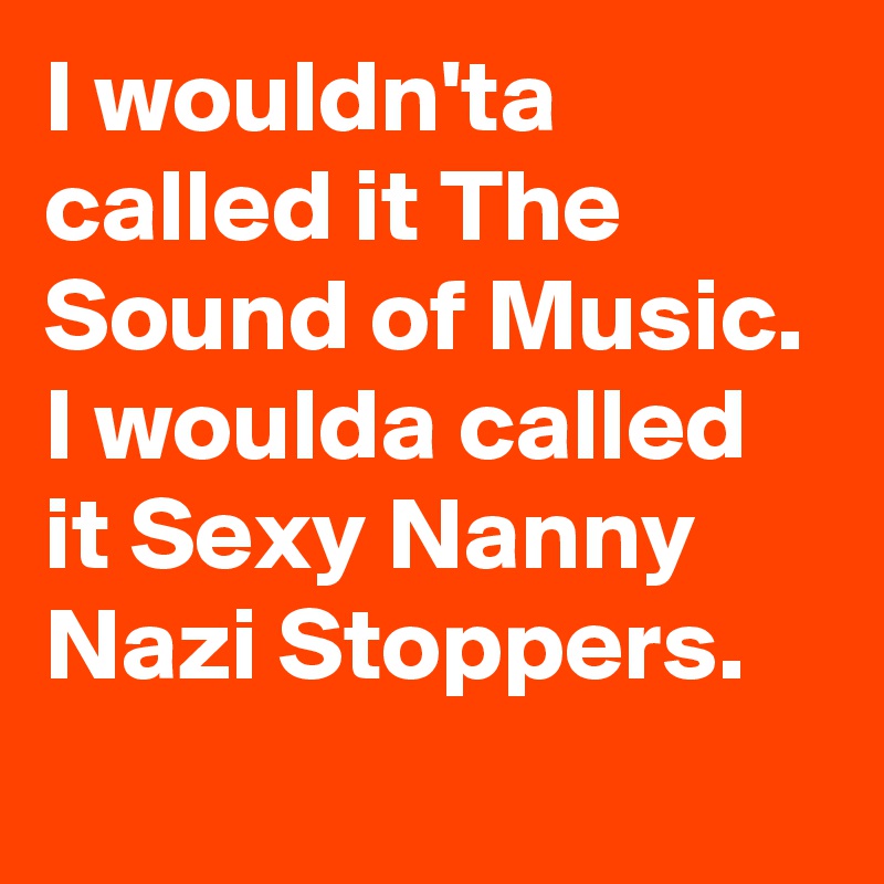 I wouldn'ta called it The Sound of Music. I woulda called it Sexy Nanny Nazi Stoppers.