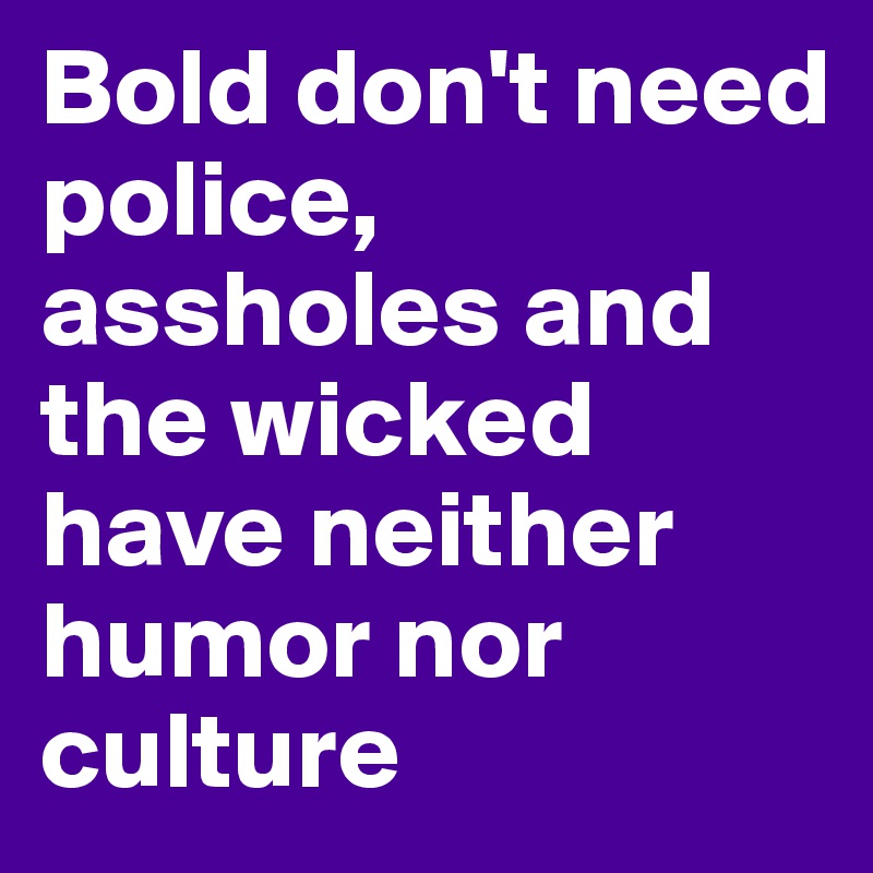 Bold don't need police, assholes and the wicked have neither humor nor culture