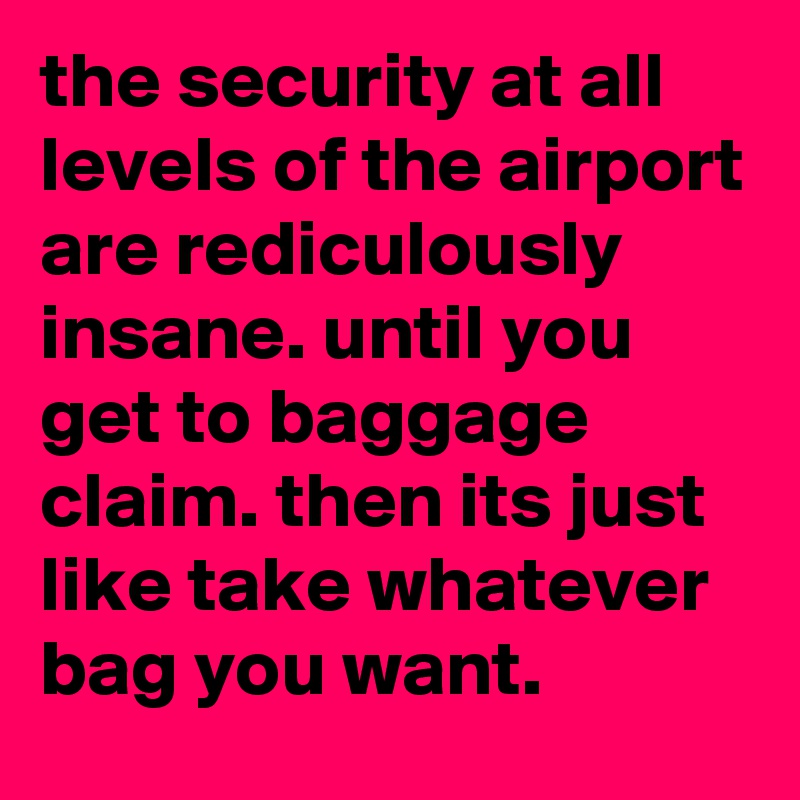 the security at all levels of the airport are rediculously insane. until you get to baggage claim. then its just like take whatever bag you want.