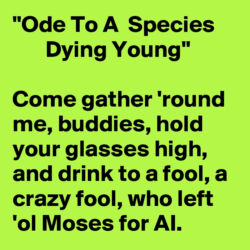 "Ode To A  Species            Dying Young"

Come gather 'round me, buddies, hold your glasses high, and drink to a fool, a crazy fool, who left 'ol Moses for AI.