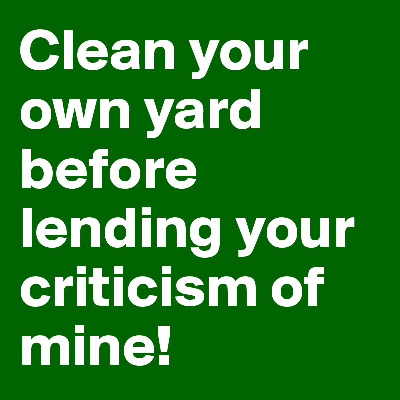 Clean your own yard before lending your criticism of mine!