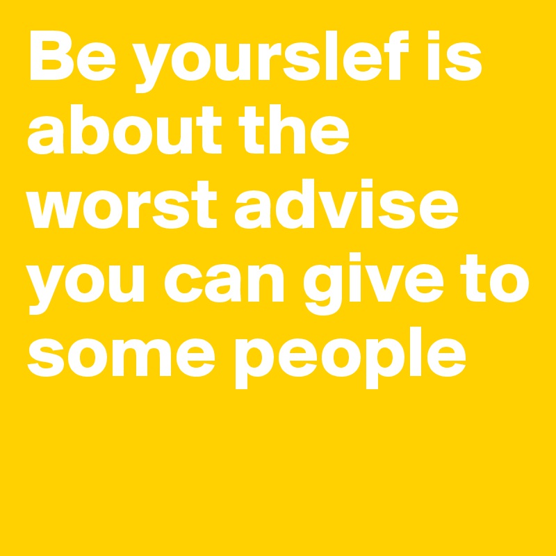 Be yourslef is about the worst advise you can give to some people
