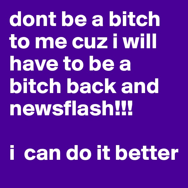 dont be a bitch to me cuz i will have to be a bitch back and newsflash!!!

i  can do it better