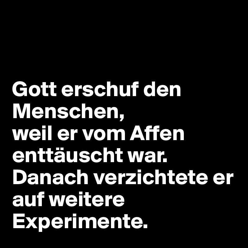 


Gott erschuf den Menschen, 
weil er vom Affen enttäuscht war. Danach verzichtete er auf weitere Experimente.