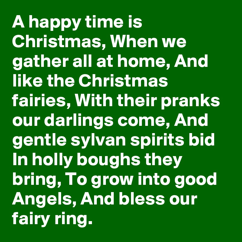 A happy time is Christmas, When we gather all at home, And like the Christmas fairies, With their pranks our darlings come, And gentle sylvan spirits bid In holly boughs they bring, To grow into good Angels, And bless our fairy ring.