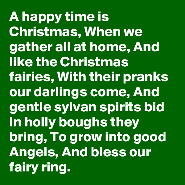 A happy time is Christmas, When we gather all at home, And like the Christmas fairies, With their pranks our darlings come, And gentle sylvan spirits bid In holly boughs they bring, To grow into good Angels, And bless our fairy ring.