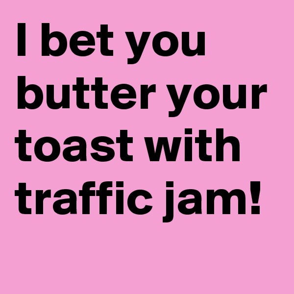 I bet you butter your toast with traffic jam!