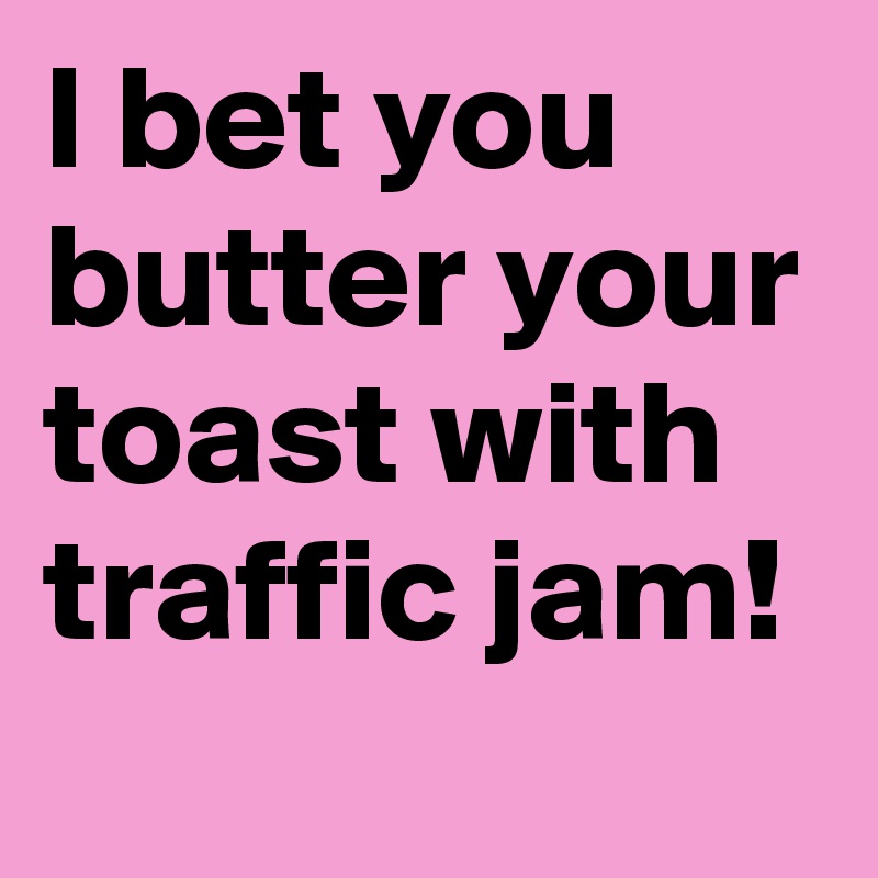 I bet you butter your toast with traffic jam!