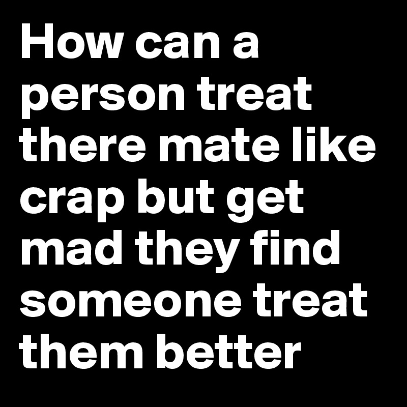 How can a person treat there mate like crap but get mad they find someone treat them better 