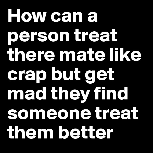 How can a person treat there mate like crap but get mad they find someone treat them better 