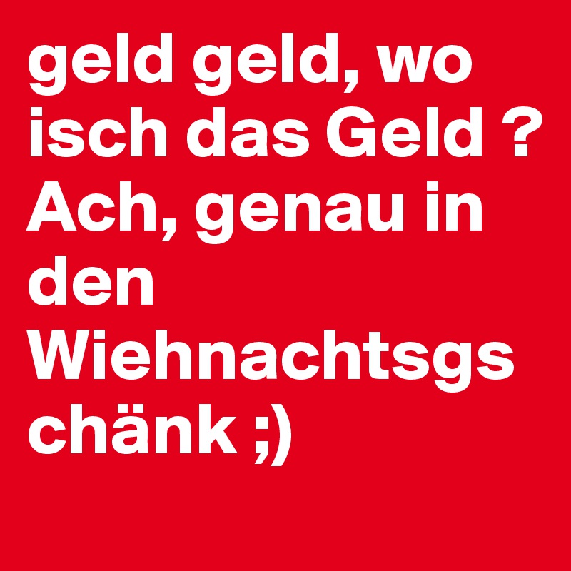 geld geld, wo isch das Geld ?
Ach, genau in den Wiehnachtsgschänk ;)