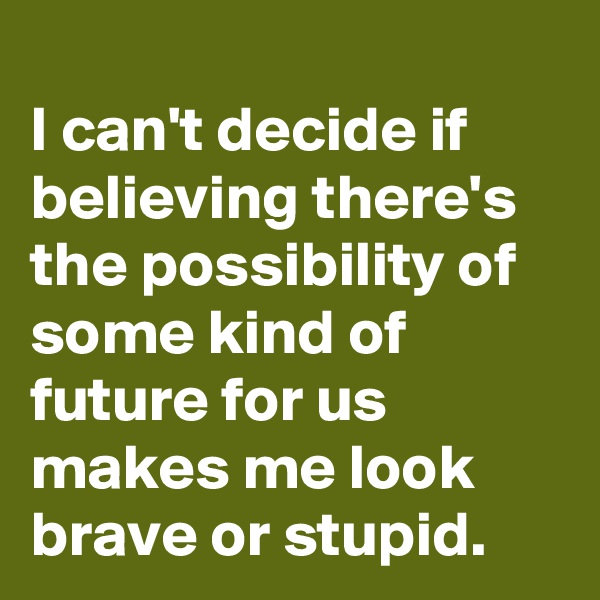 
I can't decide if believing there's the possibility of some kind of future for us makes me look brave or stupid.