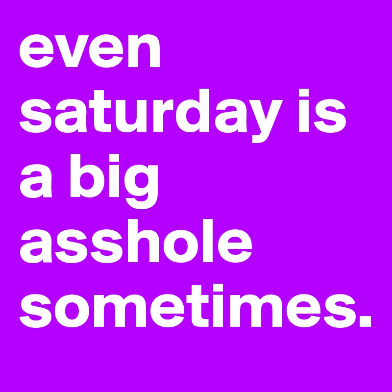 even saturday is a big asshole sometimes.