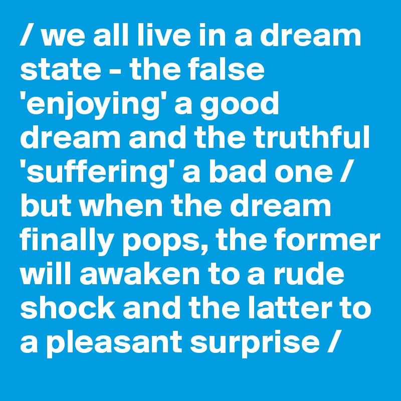 / we all live in a dream state - the false 'enjoying' a good dream and the truthful 'suffering' a bad one / but when the dream finally pops, the former will awaken to a rude shock and the latter to a pleasant surprise /