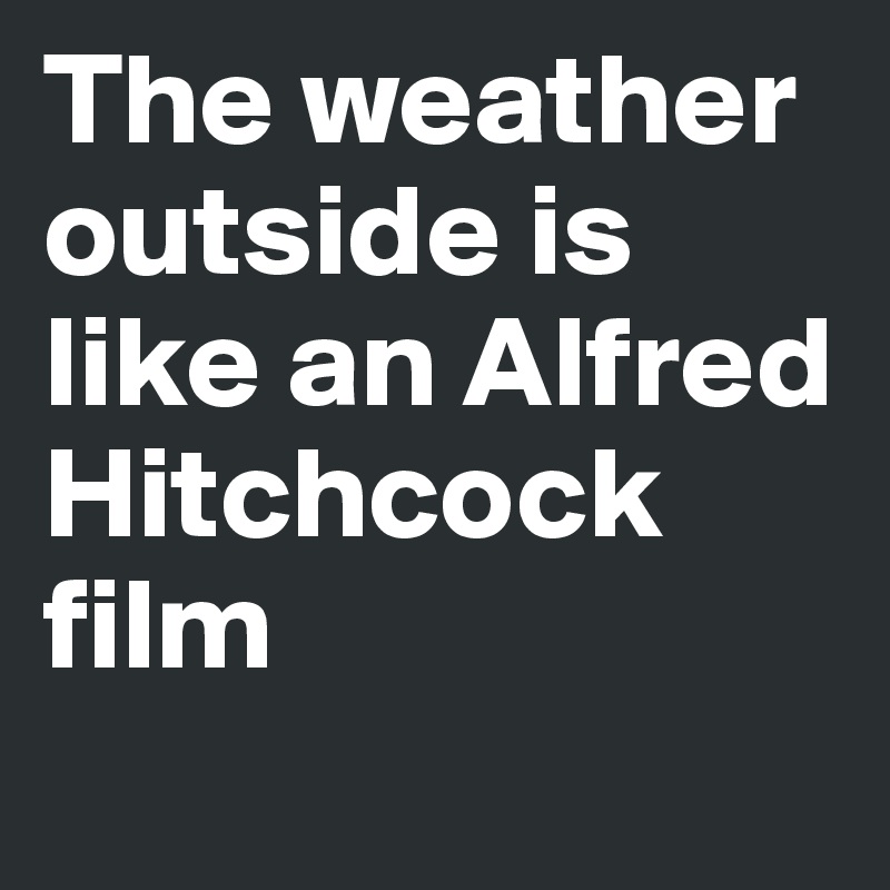 The weather outside is  like an Alfred Hitchcock film
