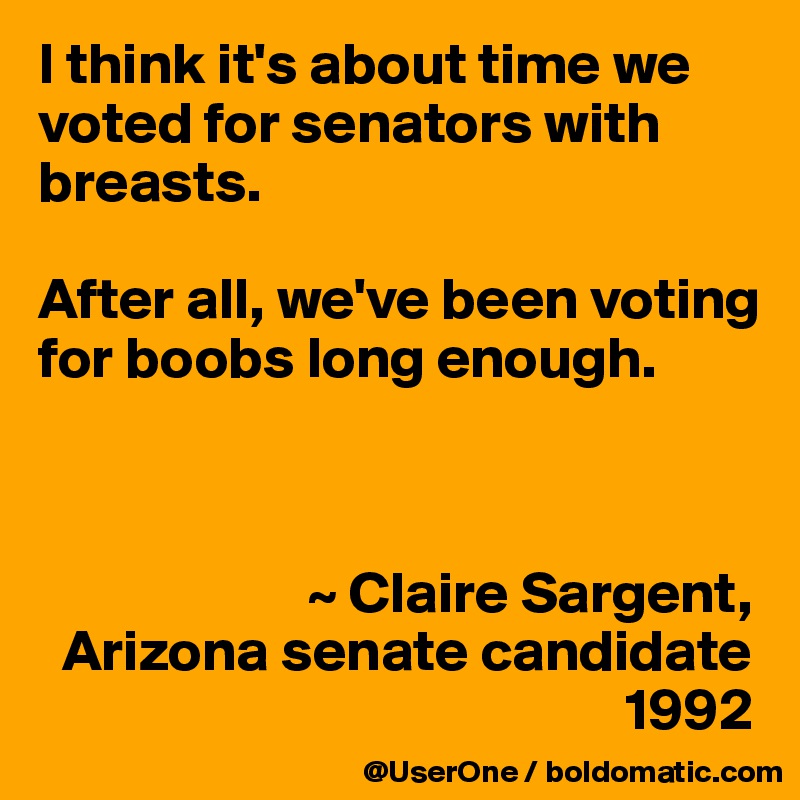 I think it's about time we voted for senators with breasts.

After all, we've been voting for boobs long enough. 



                       ~ Claire Sargent,
  Arizona senate candidate
                                                  1992
