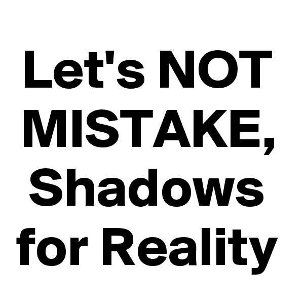 Let's NOT MISTAKE,
Shadows for Reality