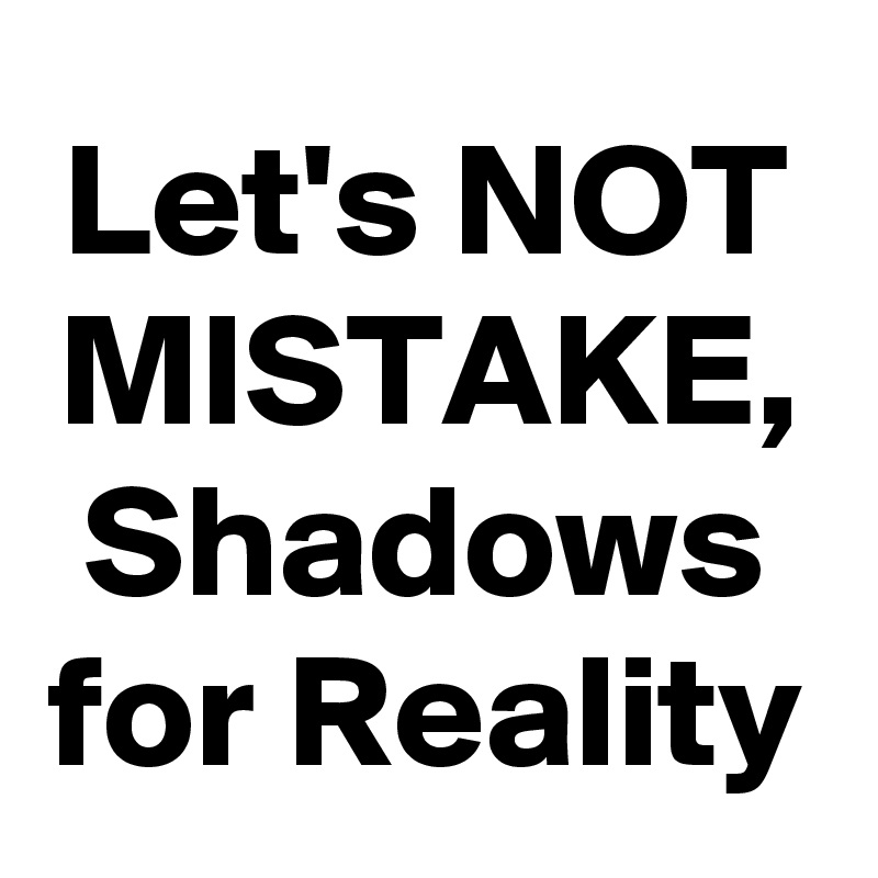Let's NOT MISTAKE,
Shadows for Reality