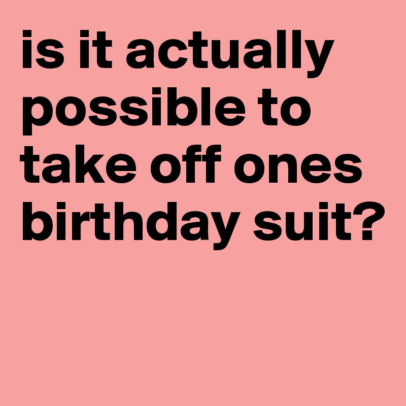 is it actually possible to take off ones birthday suit?

