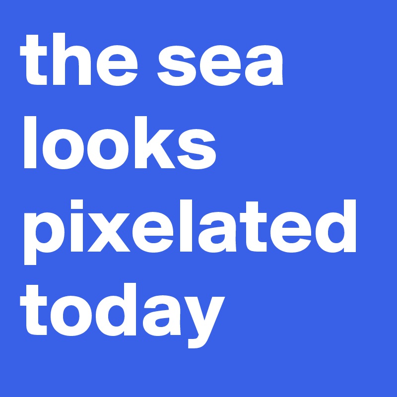 the sea looks pixelated today