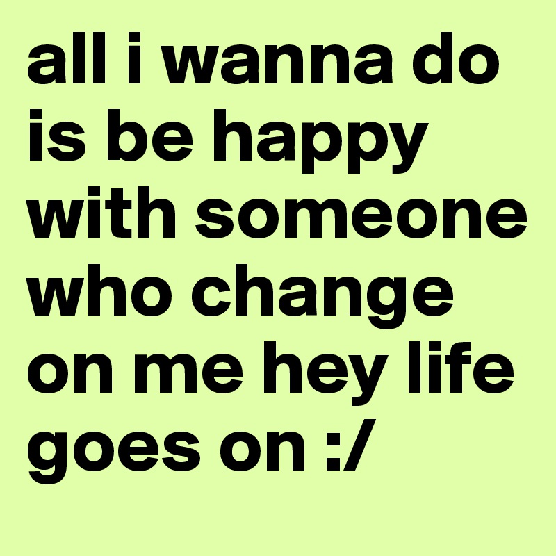 all i wanna do is be happy with someone who change on me hey life goes on :/