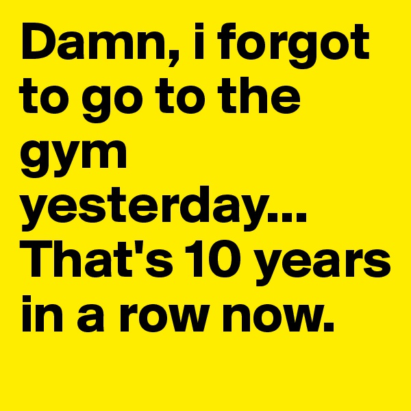 Damn, i forgot to go to the gym yesterday... 
That's 10 years in a row now. 