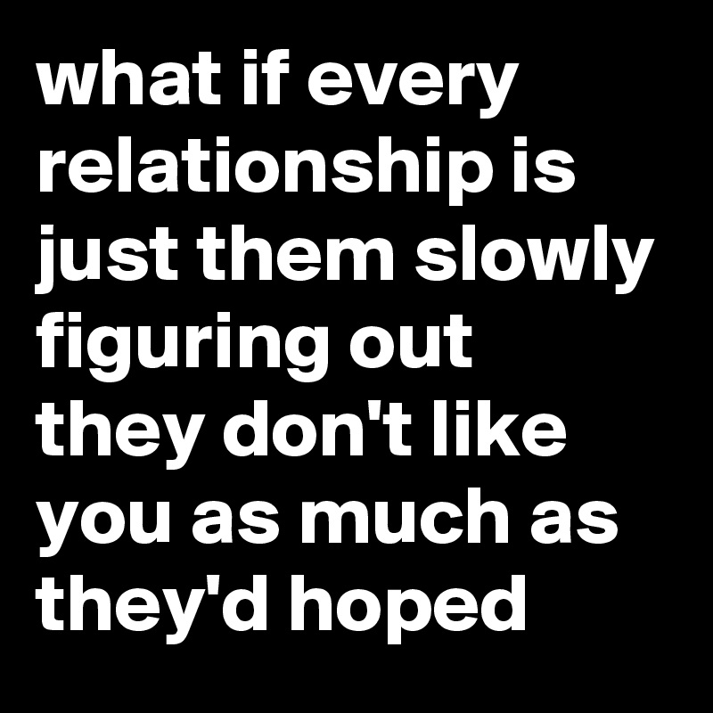 what if every relationship is just them slowly figuring out they don't like you as much as they'd hoped