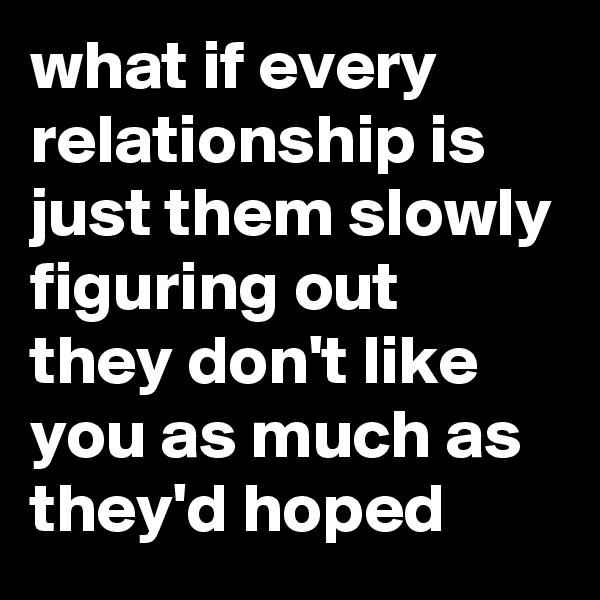 what if every relationship is just them slowly figuring out they don't like you as much as they'd hoped