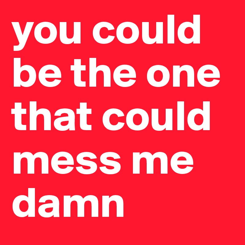you could be the one that could mess me damn