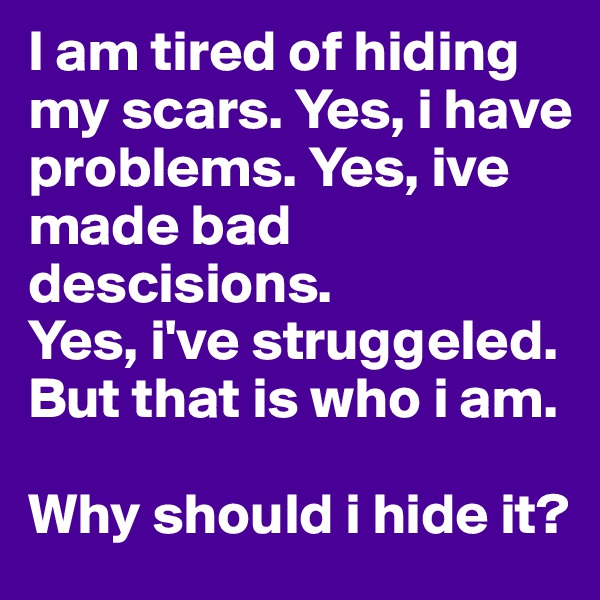 I am tired of hiding my scars. Yes, i have problems. Yes, ive made bad descisions. 
Yes, i've struggeled.  But that is who i am. 

Why should i hide it?
