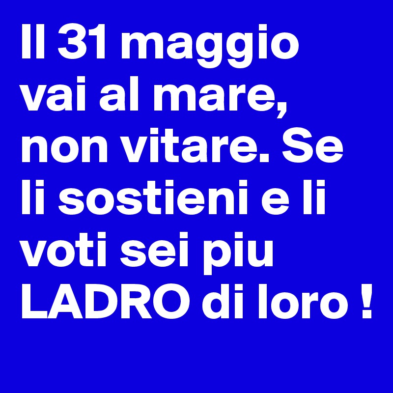 Il 31 maggio vai al mare, non vitare. Se li sostieni e li voti sei piu LADRO di loro !