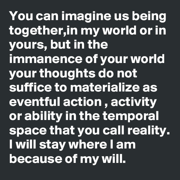 You can imagine us being together,in my world or in yours, but in the immanence of your world your thoughts do not suffice to materialize as eventful action , activity or ability in the temporal space that you call reality.
I will stay where I am because of my will. 