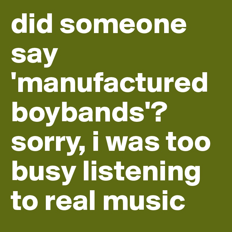 did someone say 'manufactured boybands'? sorry, i was too busy listening to real music