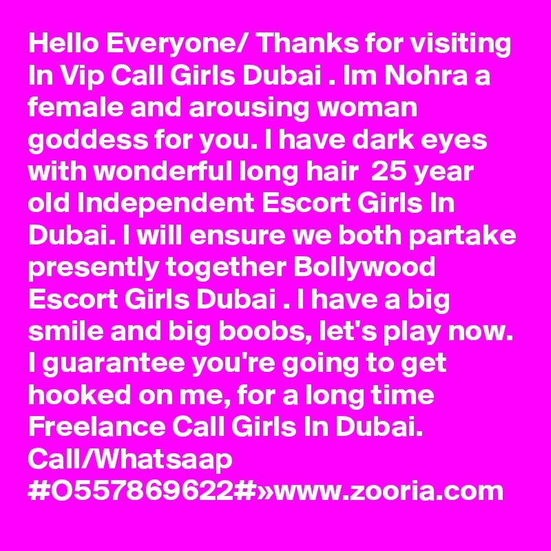 Hello Everyone/ Thanks for visiting In Vip Call Girls Dubai . Im Nohra a female and arousing woman goddess for you. I have dark eyes with wonderful long hair  25 year old Independent Escort Girls In Dubai. I will ensure we both partake presently together Bollywood Escort Girls Dubai . I have a big smile and big boobs, let's play now. I guarantee you're going to get hooked on me, for a long time Freelance Call Girls In Dubai. Call/Whatsaap #O557869622#»www.zooria.com