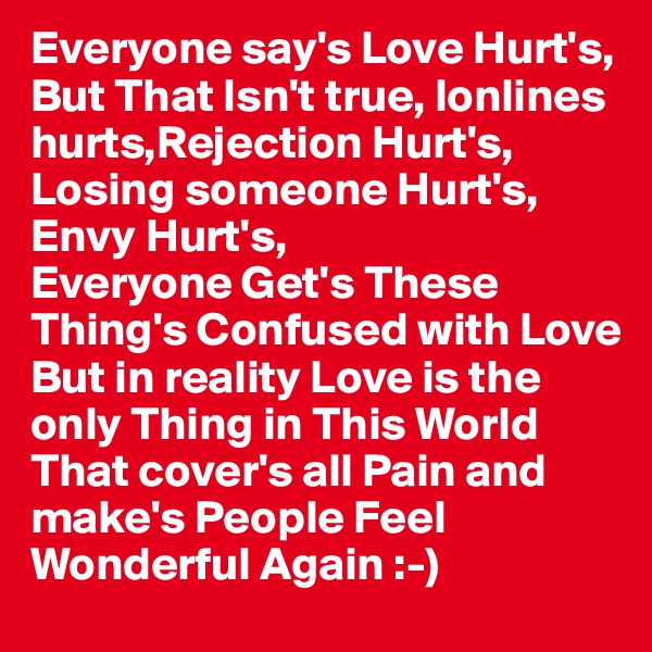 Everyone say's Love Hurt's,
But That Isn't true, lonlines 
hurts,Rejection Hurt's,
Losing someone Hurt's,
Envy Hurt's, 
Everyone Get's These 
Thing's Confused with Love
But in reality Love is the 
only Thing in This World 
That cover's all Pain and 
make's People Feel 
Wonderful Again :-) 