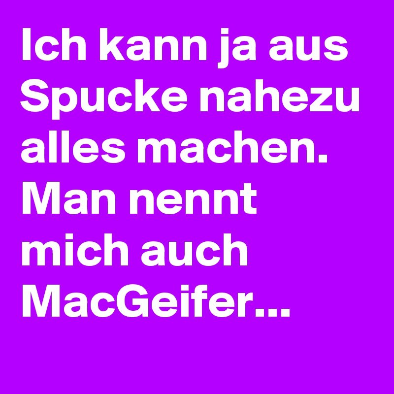 Ich kann ja aus Spucke nahezu alles machen. Man nennt mich auch MacGeifer...