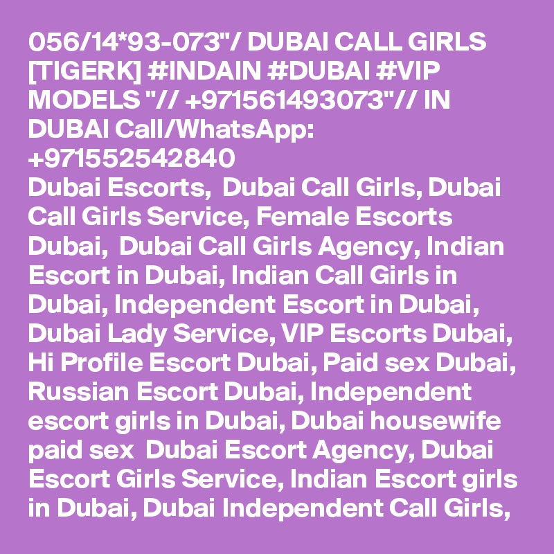 056/14*93-073"/ DUBAI CALL GIRLS [TIGERK] #INDAIN #DUBAI #VIP MODELS "// +971561493073"// IN DUBAI Call/WhatsApp:  +971552542840 
Dubai Escorts,  Dubai Call Girls, Dubai Call Girls Service, Female Escorts Dubai,  Dubai Call Girls Agency, Indian Escort in Dubai, Indian Call Girls in Dubai, Independent Escort in Dubai, Dubai Lady Service, VIP Escorts Dubai, Hi Profile Escort Dubai, Paid sex Dubai, Russian Escort Dubai, Independent escort girls in Dubai, Dubai housewife paid sex  Dubai Escort Agency, Dubai Escort Girls Service, Indian Escort girls in Dubai, Dubai Independent Call Girls, 