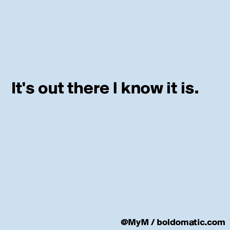 



It's out there I know it is.






