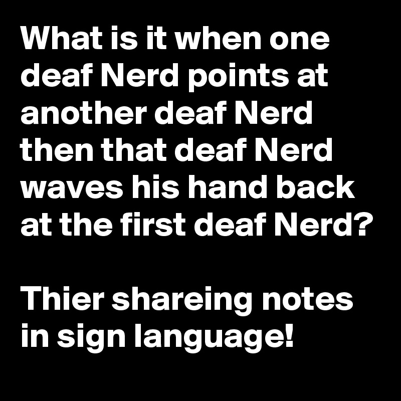What is it when one deaf Nerd points at another deaf Nerd then that deaf Nerd waves his hand back at the first deaf Nerd?

Thier shareing notes in sign language!