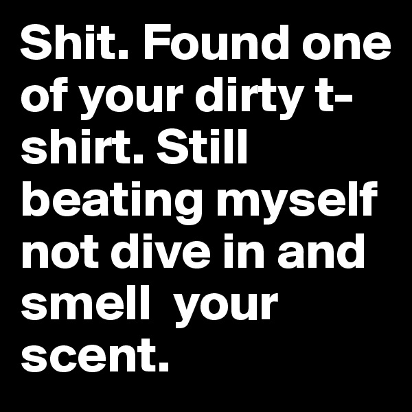 Shit. Found one of your dirty t-shirt. Still beating myself  not dive in and smell  your scent. 